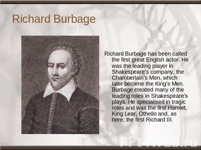 Richard Burbage Richard Burbage has been called the first great English actor. He was the leading player in Shakespeare’s company, the Chamberlain’s Men, which later became the King's Men. Burbage created many of the leading roles in Shakespeare's p…