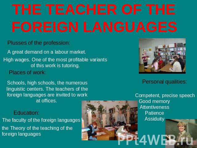 THE TEACHER OF THE FOREIGN LANGUAGES Plusses of the profession: A great demand on a labour market. High wages. One of the most profitable variants of this work is tutoring. Places of work: Schools, high schools, the numerous linguistic centers. The …