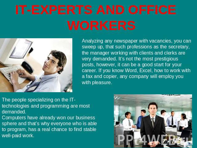 IT-EXPERTS AND OFFICE WORKERS Analyzing any newspaper with vacancies, you can sweep up, that such professions as the secretary, the manager working with clients and clerks are very demanded. It's not the most prestigious posts, however, it can be a …