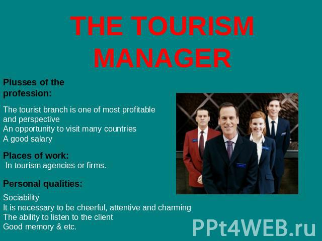 THE TOURISM MANAGER Plusses of the profession: The tourist branch is one of most profitable and perspectiveAn opportunity to visit many countriesA good salary Places of work: In tourism agencies or firms. Personal qualities: SociabilityIt is necessa…