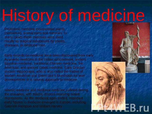 History of medicine Prehistoric medicine incorporated plants (herbalism), animal parts and minerals. In many cases these materials were used ritually as magical substances by priests, shamans, or medicine men. Early records on medicine have been dis…