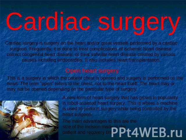Cardiac surgery Cardiac surgery is surgery on the heart and/or great vessels performed by a cardiac surgeon. Frequently, it is done to treat complications of ischemic heart disease correct congenital heart disease, or treat valvular heart disease cr…