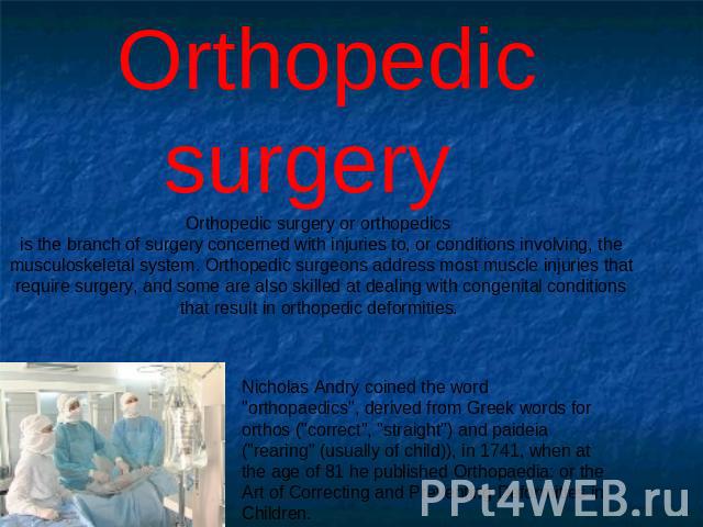 Orthopedic surgery Orthopedic surgery or orthopedics is the branch of surgery concerned with injuries to, or conditions involving, the musculoskeletal system. Orthopedic surgeons address most muscle injuries that require surgery, and some are also s…