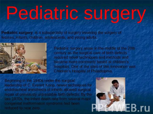 Pediatric surgery Pediatric surgery is a subspecialty of surgery involving the surgery of fetuses, infants, children, adolescents, and young adults. Pediatric surgery arose in the middle of the 20th century as the surgical care of birth defects requ…