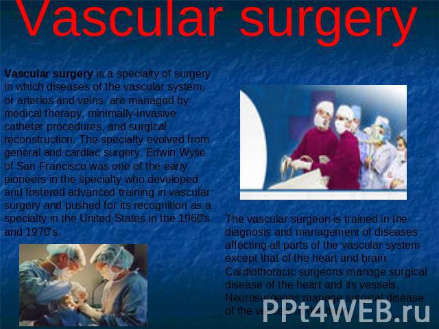Vascular surgery Vascular surgery is a specialty of surgery in which diseases of the vascular system, or arteries and veins, are managed by medical therapy, minimally-invasive catheter procedures, and surgical reconstruction. The specialty evolved f…
