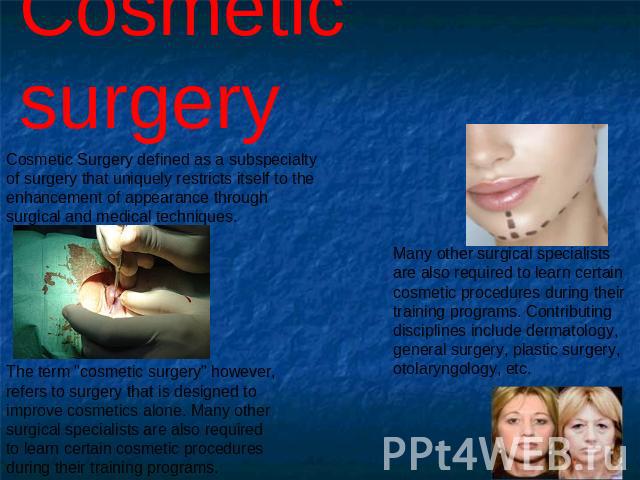 Cosmetic surgery Cosmetic Surgery defined as a subspecialty of surgery that uniquely restricts itself to the enhancement of appearance through surgical and medical techniques. The term 