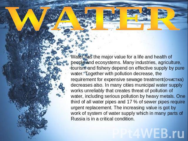 WATER Water has the major value for a life and health of people and ecosystems. Many industries, agriculture, tourism and fishery depend on effective supply by pure water. Together with pollution decrease, the requirement for expensive sewage treatm…