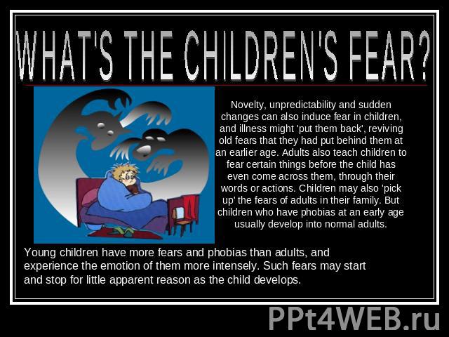 WHAT'S THE CHILDREN'S FEAR? Novelty, unpredictability and sudden changes can also induce fear in children, and illness might 'put them back', reviving old fears that they had put behind them at an earlier age. Adults also teach children to fear cert…
