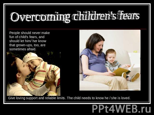 Overcoming children's fears People should never make fun of child's fears, and should let him/ her know that grown-ups, too, are sometimes afraid. Give loving support and reliable limits. The child needs to know he / she is loved.