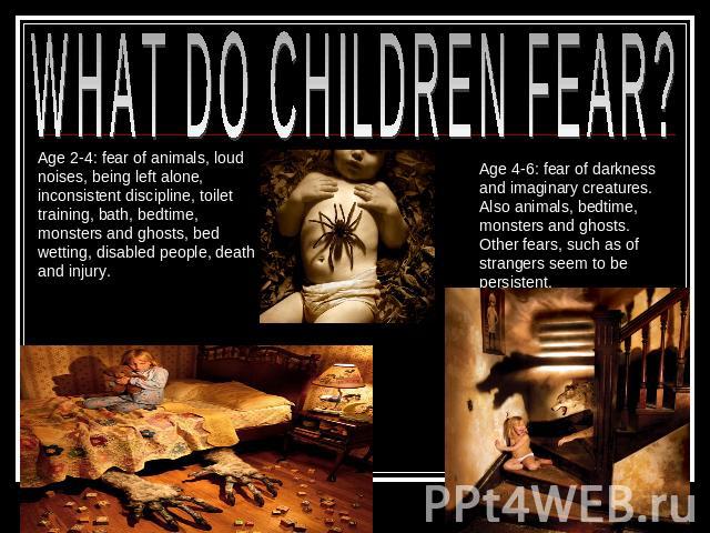 WHAT DO CHILDREN FEAR? Age 2-4: fear of animals, loud noises, being left alone, inconsistent discipline, toilet training, bath, bedtime, monsters and ghosts, bed wetting, disabled people, death and injury. Age 4-6: fear of darkness and imaginary cre…