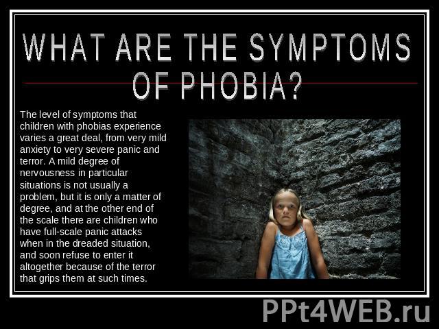 WHAT ARE THE SYMPTOMS OF PHOBIA? The level of symptoms that children with phobias experience varies a great deal, from very mild anxiety to very severe panic and terror. A mild degree of nervousness in particular situations is not usually a problem,…