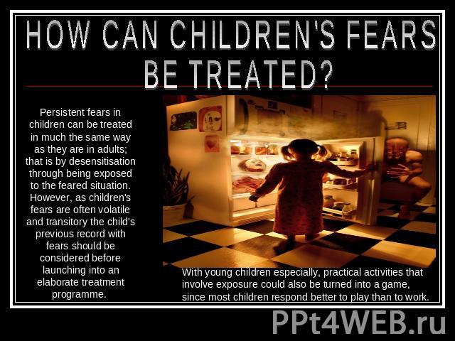 HOW CAN CHILDREN'S FEARS BE TREATED? Persistent fears in children can be treated in much the same way as they are in adults; that is by desensitisation through being exposed to the feared situation. However, as children's fears are often volatile an…