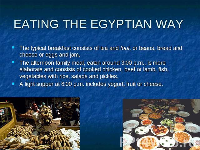 EATING THE EGYPTIAN WAY The typical breakfast consists of tea and foul, or beans, bread and cheese or eggs and jam. The afternoon family meal, eaten around 3:00 p.m., is more elaborate and consists of cooked chicken, beef or lamb, fish, vegetables w…
