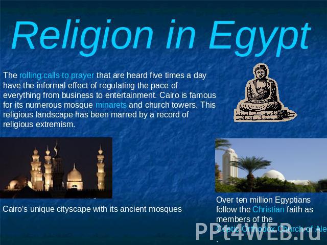 Religion in Egypt The rolling calls to prayer that are heard five times a day have the informal effect of regulating the pace of everything from business to entertainment. Cairo is famous for its numerous mosque minarets and church towers. This reli…