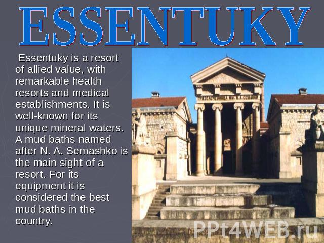ESSENTUKY Essentuky is a resort of allied value, with remarkable health resorts and medical establishments. It is well-known for its unique mineral waters. A mud baths named after N. A. Semashko is the main sight of a resort. For its equipment it is…