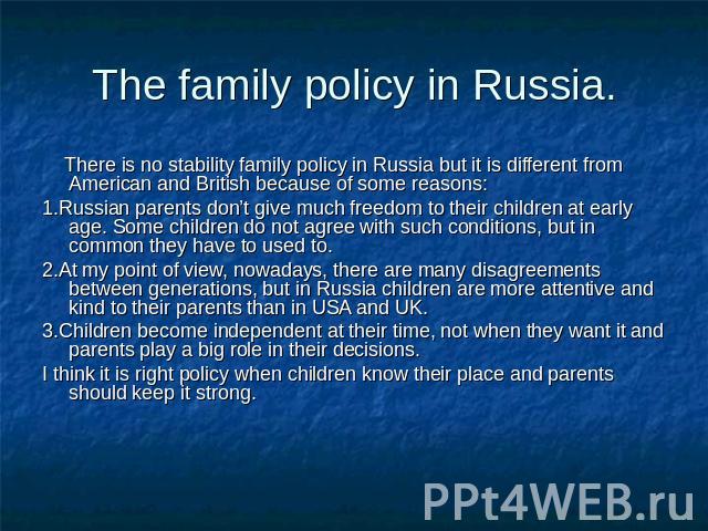 The family policy in Russia. There is no stability family policy in Russia but it is different from American and British because of some reasons:1.Russian parents don’t give much freedom to their children at early age. Some children do not agree wit…
