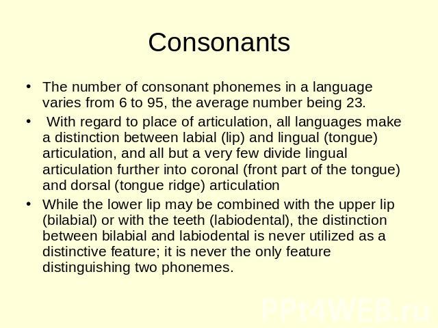 Consonants The number of consonant phonemes in a language varies from 6 to 95, the average number being 23. With regard to place of articulation, all languages make a distinction between labial (lip) and lingual (tongue) articulation, and all but a …