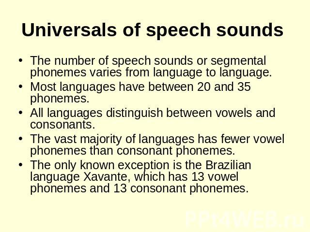 Universals of speech sounds The number of speech sounds or segmental phonemes varies from language to language. Most languages have between 20 and 35 phonemes. All languages distinguish between vowels and consonants. The vast majority of languages h…
