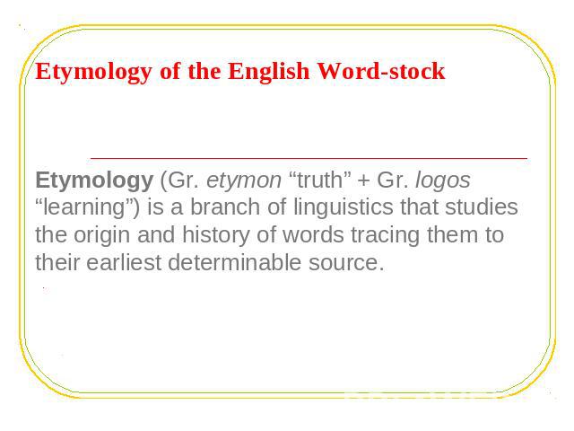 Etymology of the English word - stock Etymology (Gr. etymon “truth” + Gr. logos “learning”) is a branch of linguistics that studies the origin and history of words tracing them to their earliest determinable source.