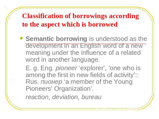 Classification of borrowings according to the aspect which is borrowed Semantic borrowing is understood as the development in an English word of a new meaning under the influence of a related word in another language.E. g. Eng. pioneer ‘explorer’, ‘…