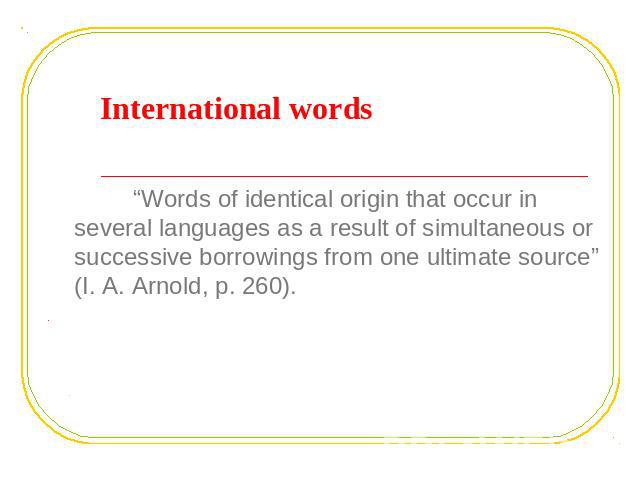 International words “Words of identical origin that occur in several languages as a result of simultaneous or successive borrowings from one ultimate source” (I. A. Arnold, p. 260).