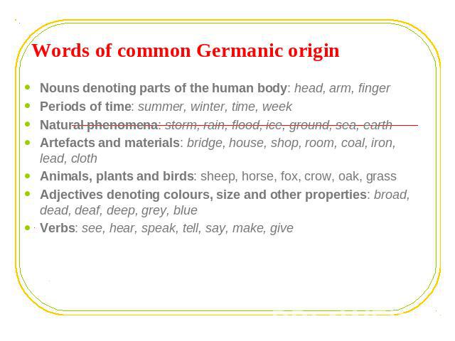 Words of common Germanic origin Nouns denoting parts of the human body: head, arm, fingerPeriods of time: summer, winter, time, weekNatural phenomena: storm, rain, flood, ice, ground, sea, earthArtefacts and materials: bridge, house, shop, room, coa…