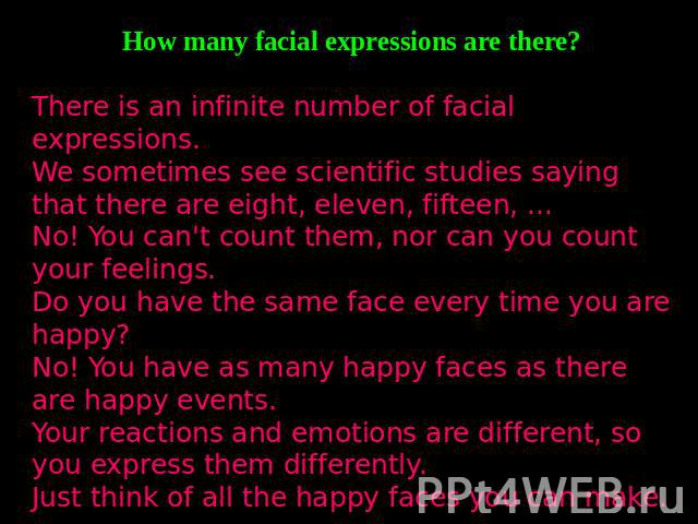 How many facial expressions are there?There is an infinite number of facial expressions.We sometimes see scientific studies saying that there are eight, eleven, fifteen, ... No! You can't count them, nor can you count your feelings.Do you have the s…