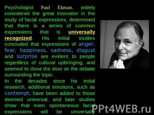 Psychologist Paul Ekman, widely considered the great innovator in the study of facial expressions, determined that there is a series of common expressions that is universally recognized. His initial studies concluded that expressions of anger, fear,…