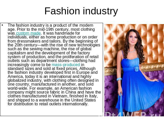 Fashion industry The fashion industry is a product of the modern age. Prior to the mid-19th century, most clothing was custom made. It was handmade for individuals, either as home production or on order from dressmakers and tailors. By the beginning…