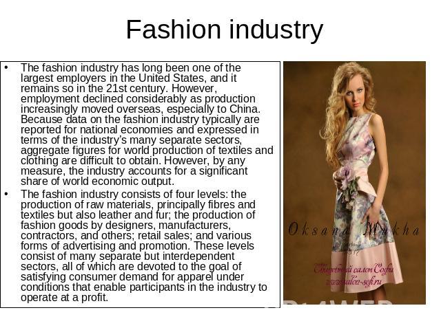 Fashion industry The fashion industry has long been one of the largest employers in the United States, and it remains so in the 21st century. However, employment declined considerably as production increasingly moved overseas, especially to China. B…