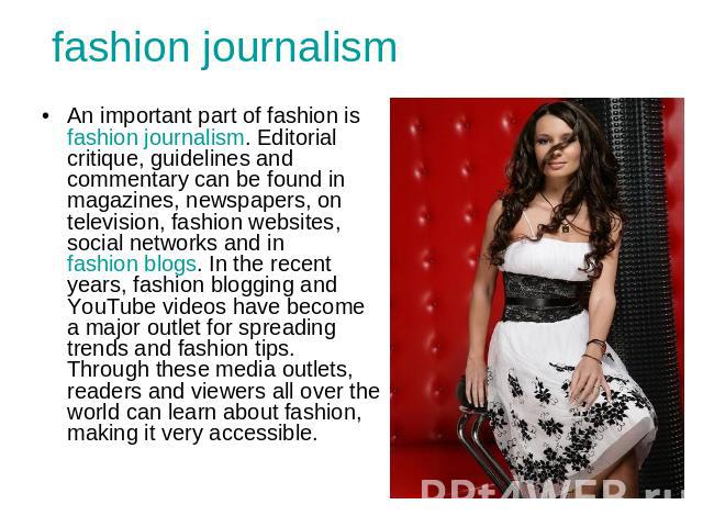 fashion journalism An important part of fashion is fashion journalism. Editorial critique, guidelines and commentary can be found in magazines, newspapers, on television, fashion websites, social networks and in fashion blogs. In the recent years, f…