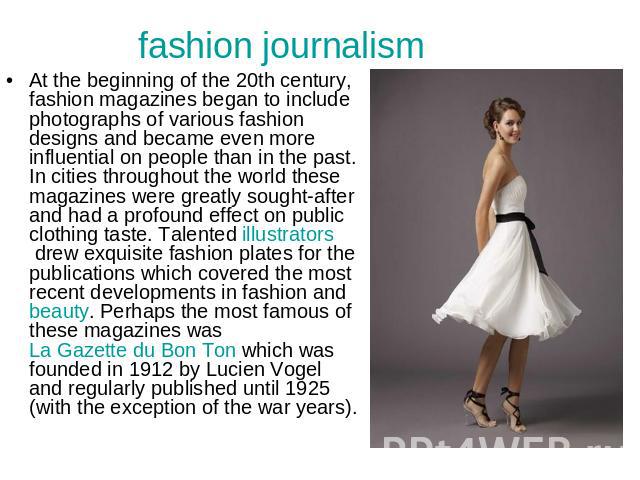 fashion journalism At the beginning of the 20th century, fashion magazines began to include photographs of various fashion designs and became even more influential on people than in the past. In cities throughout the world these magazines were great…