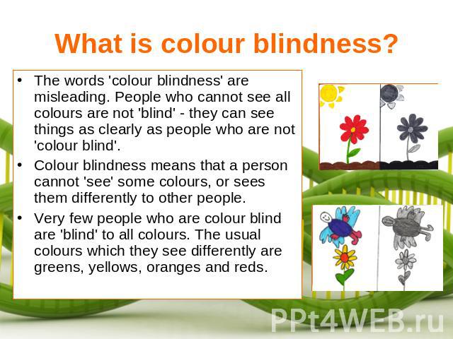 What is colour blindness? The words 'colour blindness' are misleading. People who cannot see all colours are not 'blind' - they can see things as clearly as people who are not 'colour blind'.Colour blindness means that a person cannot 'see' some col…