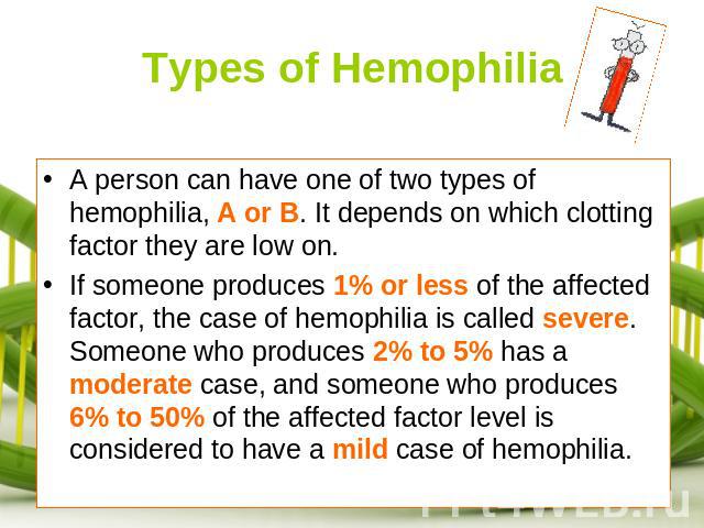Types of Hemophilia A person can have one of two types of hemophilia, A or B. It depends on which clotting factor they are low on. If someone produces 1% or less of the affected factor, the case of hemophilia is called severe. Someone who produces 2…