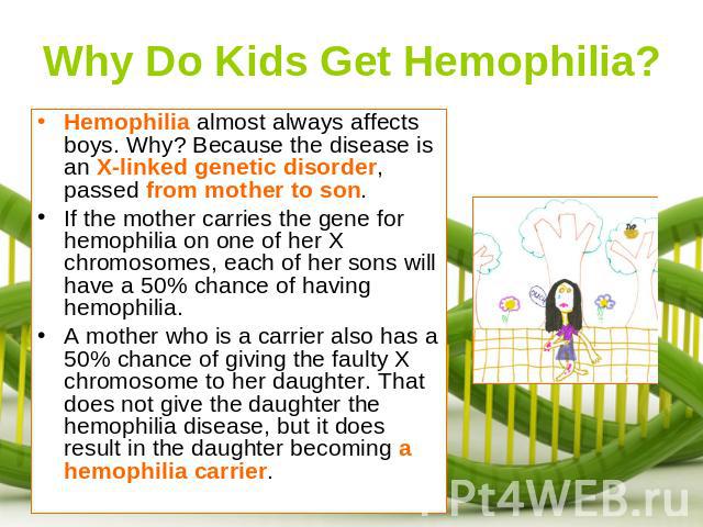 Why Do Kids Get Hemophilia? Hemophilia almost always affects boys. Why? Because the disease is an X-linked genetic disorder, passed from mother to son. If the mother carries the gene for hemophilia on one of her X chromosomes, each of her sons will …