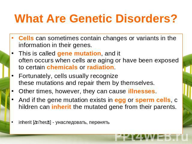 What Are Genetic Disorders? Cells can sometimes contain changes or variants in the information in their genes.This is called gene mutation, and it often occurs when cells are aging or have been exposed to certain chemicals or radiation.Fortunately, …