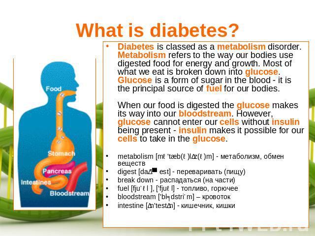 What is diabetes? Diabetes is classed as a metabolism disorder. Metabolism refers to the way our bodies use digested food for energy and growth. Most of what we eat is broken down into glucose. Glucose is a form of sugar in the blood - it is the pri…