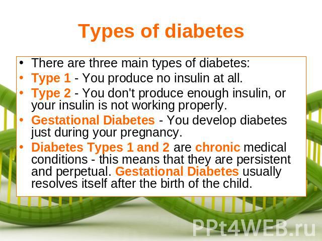 Types of diabetes There are three main types of diabetes:Type 1 - You produce no insulin at all.Type 2 - You don't produce enough insulin, or your insulin is not working properly.Gestational Diabetes - You develop diabetes just during your pregnancy…