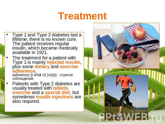 Treatment Type 1 and Type 2 diabetes last a lifetime; there is no known cure. The patient receives regular insulin, which became medically available in 1921.The treatment for a patient with Type 1 is mainly injected insulin, plus some dietary and ex…