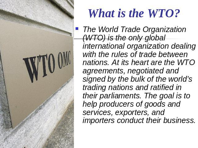 What is the WTO? The World Trade Organization (WTO) is the only global international organization dealing with the rules of trade between nations. At its heart are the WTO agreements, negotiated and signed by the bulk of the world’s trading nations …