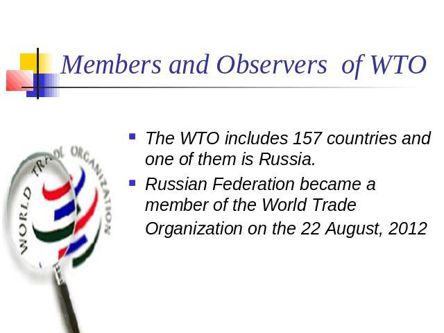 Members and Observers of WTO The WTO includes 157 countries and one of them is Russia.Russian Federation became a member of the World Trade Organization on the 22 August, 2012