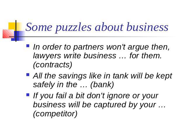 Some puzzles about business In order to partners won't argue then,  lawyers write business … for them. (contracts)All the savings like in tank will be kept safely in the … (bank)If you fail a bit don't ignore or your business will be captured by you…