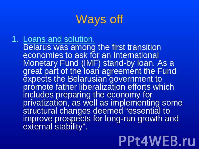 Ways off Loans and solution.Belarus was among the first transition economies to ask for an International Monetary Fund (IMF) stand-by loan. As a great part of the loan agreement the Fund expects the Belarusian government to promote father liberaliza…