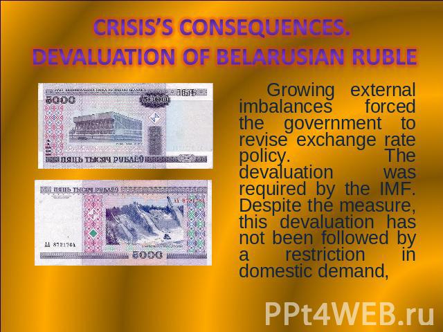 Crisis’s consequences. Devaluation of Belarusian Ruble Growing external imbalances forced the government to revise exchange rate policy. The devaluation was required by the IMF. Despite the measure, this devaluation has not been followed by a restri…