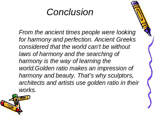 Conclusion From the ancient times people were looking for harmony and perfection. Ancient Greeks considered that the world can’t be without laws of harmony and the searching of harmony is the way of learning the world.Golden ratio makes an impressio…