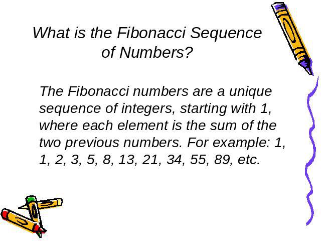 What is the Fibonacci Sequence of Numbers? The Fibonacci numbers are a unique sequence of integers, starting with 1, where each element is the sum of the two previous numbers. For example: 1, 1, 2, 3, 5, 8, 13, 21, 34, 55, 89, etc.