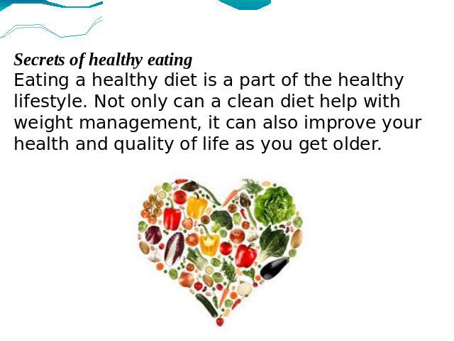 Secrets of healthy eatingEating a healthy diet is a part of the healthy lifestyle. Not only can a clean diet help with weight management, it can also improve your health and quality of life as you get older.