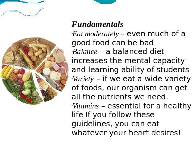 Fundamentals Eat moderately – even much of a good food can be bad Balance – a balanced diet increases the mental capacity and learning ability of students Variety – if we eat a wide variety of foods, our organism can get all the nutrients we need. V…