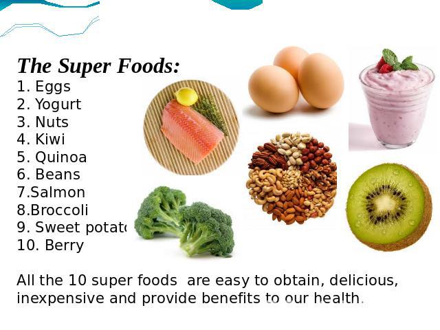 The Super Foods:1. Eggs2. Yogurt3. Nuts4. Kiwi5. Quinoa6. Beans7.Salmon8.Broccoli9. Sweet potato10. BerryAll the 10 super foods are easy to obtain, delicious, inexpensive and provide benefits to our health.