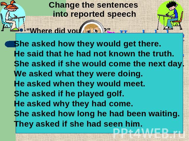 Change the sentences into reported speech “Where did you find it?”“How will they get there?”“He didn’t know the truth.”“Will she come tomorrow?”“What were they doing?”“When will they meet?”“Does he play golf?”“Why did they come?”“How long have you b…